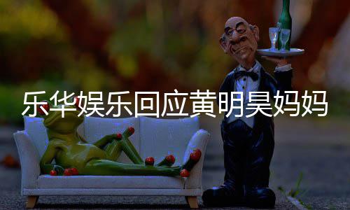 娱乐娱乐妈欠乐华乐华回应黄明昊妈官方款 声明